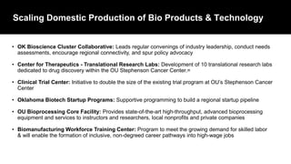 Scaling Domestic Production of Bio Products & Technology
• OK Bioscience Cluster Collaborative: Leads regular convenings of industry leadership, conduct needs
assessments, encourage regional connectivity, and spur policy advocacy
• Center for Therapeutics - Translational Research Labs: Development of 10 translational research labs
dedicated to drug discovery within the OU Stephenson Cancer Center.=
• Clinical Trial Center: Initiative to double the size of the existing trial program at OU’s Stephenson Cancer
Center
• Oklahoma Biotech Startup Programs: Supportive programming to build a regional startup pipeline
• OU Bioprocessing Core Facility: Provides state-of-the-art high-throughput, advanced bioprocessing
equipment and services to instructors and researchers, local nonprofits and private companies
• Biomanufacturing Workforce Training Center: Program to meet the growing demand for skilled labor
& will enable the formation of inclusive, non-degreed career pathways into high-wage jobs
 