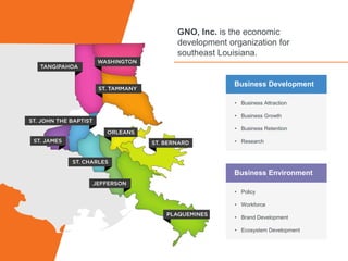 v
GNO, Inc. is the economic
development organization for
southeast Louisiana.
Business Development
• Business Attraction
• Business Growth
• Business Retention
• Research
Business Environment
• Policy
• Workforce
• Brand Development
• Ecosystem Development
 
