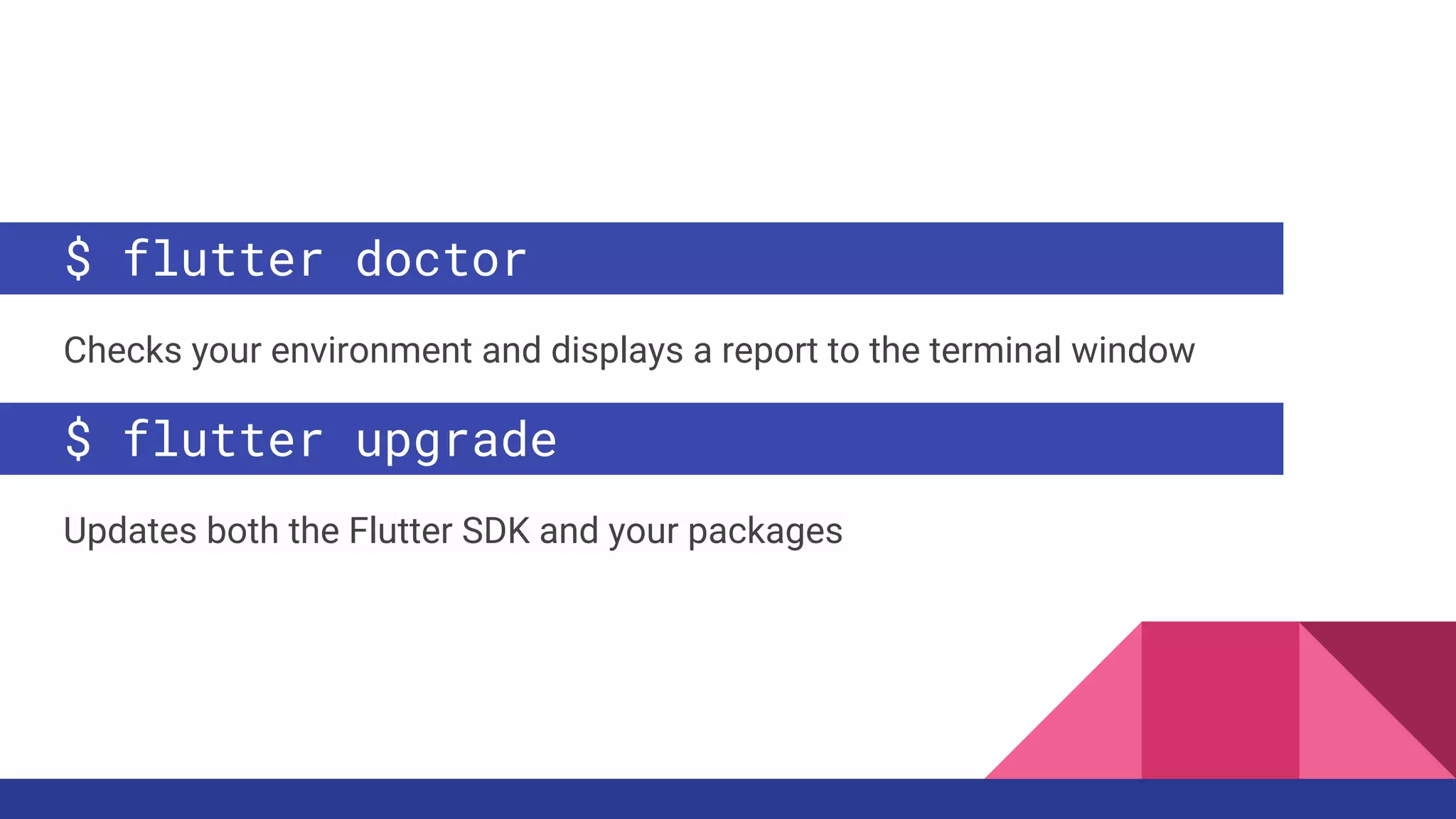 $ flutter doctor
Checks your environment and displays a report to the terminal window
$ flutter upgrade
Updates both the Flutter SDK and your packages
 