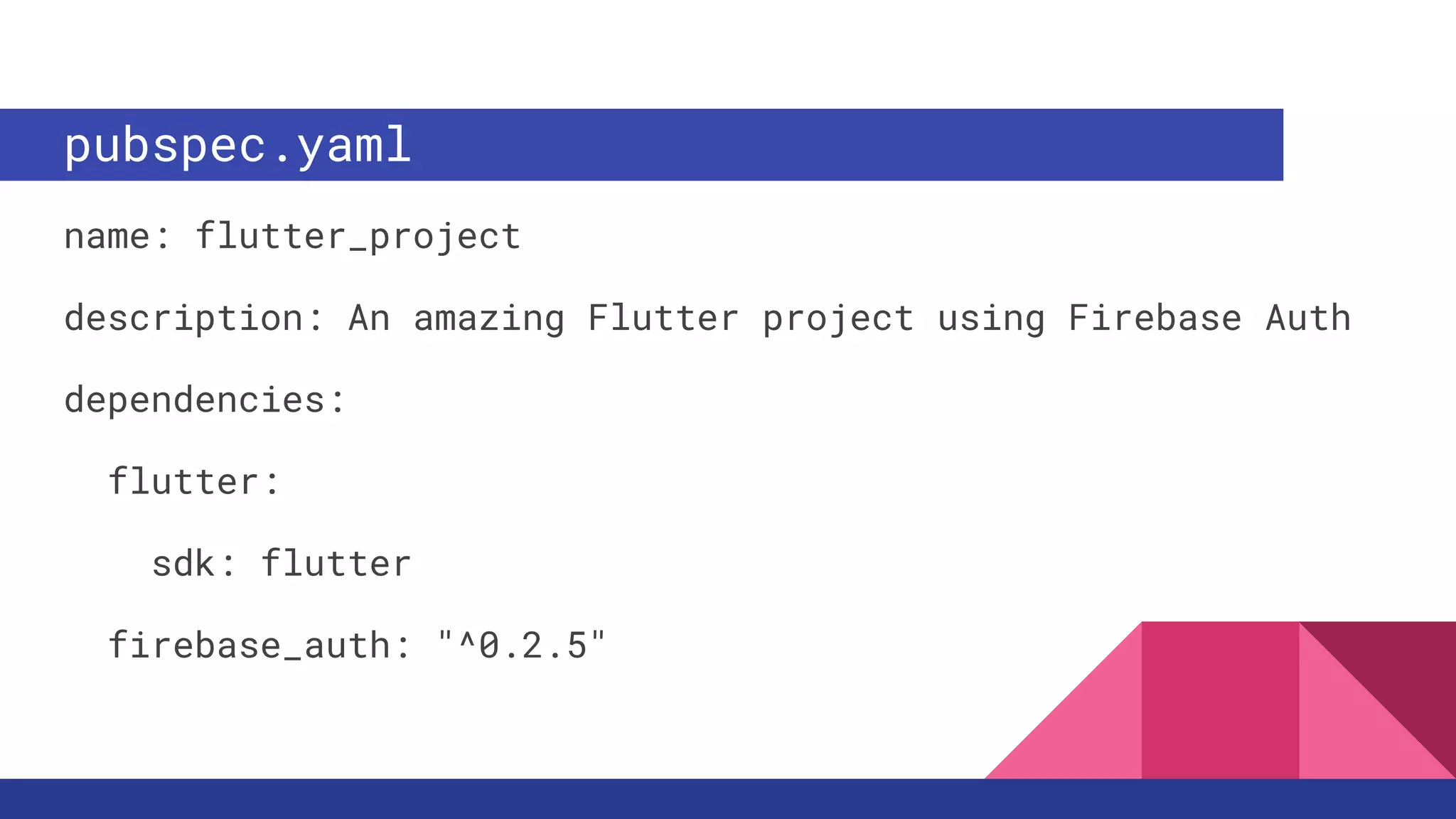 pubspec.yaml
name: flutter_project
description: An amazing Flutter project using Firebase Auth
dependencies:
flutter:
sdk: flutter
firebase_auth: "^0.2.5"
 