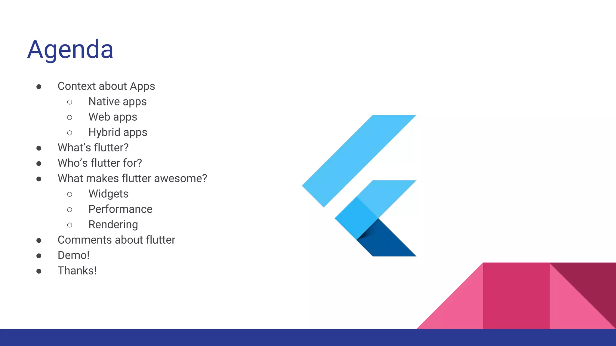 Agenda
● Context about Apps
○ Native apps
○ Web apps
○ Hybrid apps
● What’s flutter?
● Who’s flutter for?
● What makes flutter awesome?
○ Widgets
○ Performance
○ Rendering
● Comments about flutter
● Demo!
● Thanks!
 
