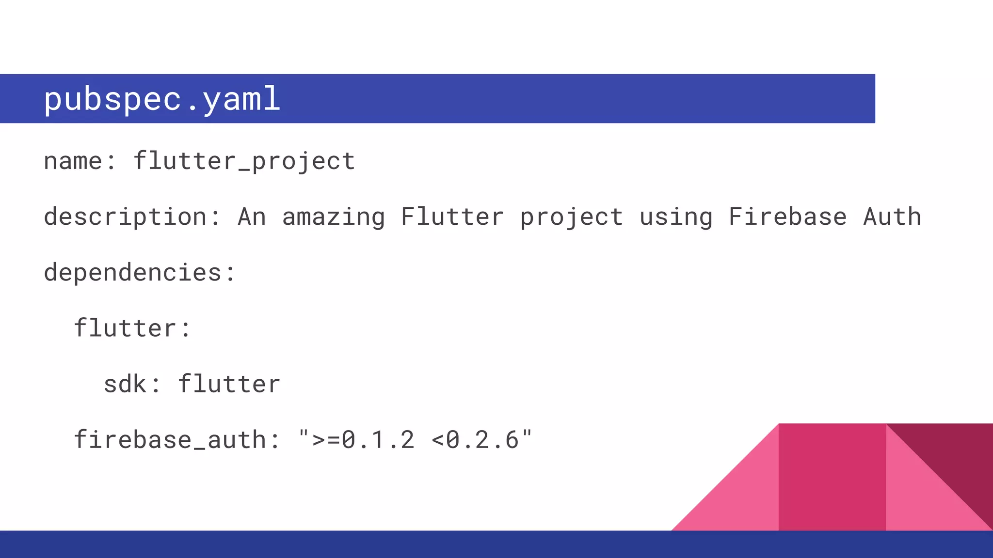 pubspec.yaml
name: flutter_project
description: An amazing Flutter project using Firebase Auth
dependencies:
flutter:
sdk: flutter
firebase_auth: ">=0.1.2 <0.2.6"
 