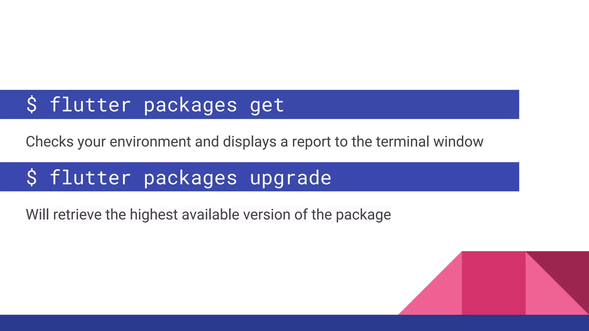 $ flutter packages get
Checks your environment and displays a report to the terminal window
$ flutter packages upgrade
Will retrieve the highest available version of the package
 