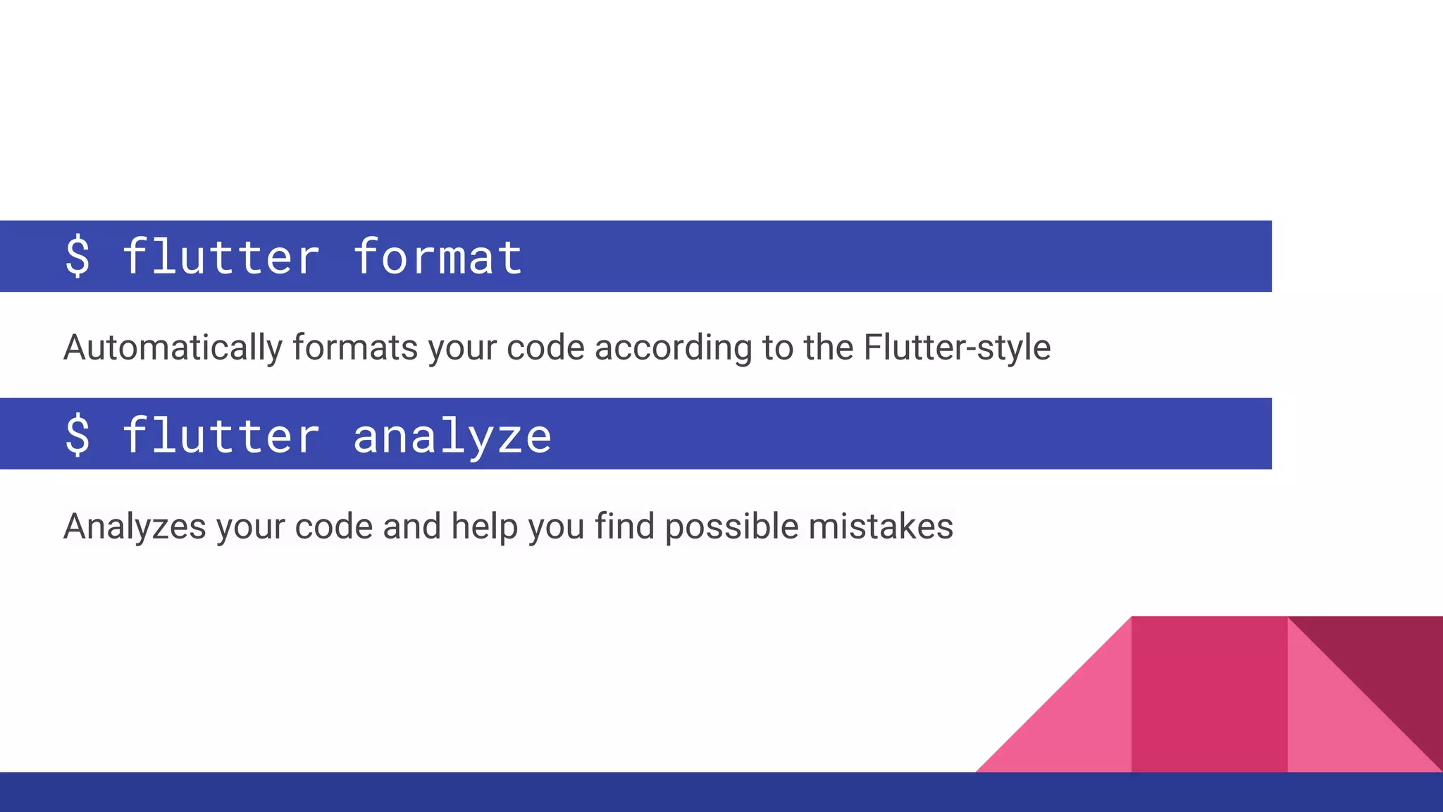 $ flutter format
Automatically formats your code according to the Flutter-style
$ flutter analyze
Analyzes your code and help you find possible mistakes
 