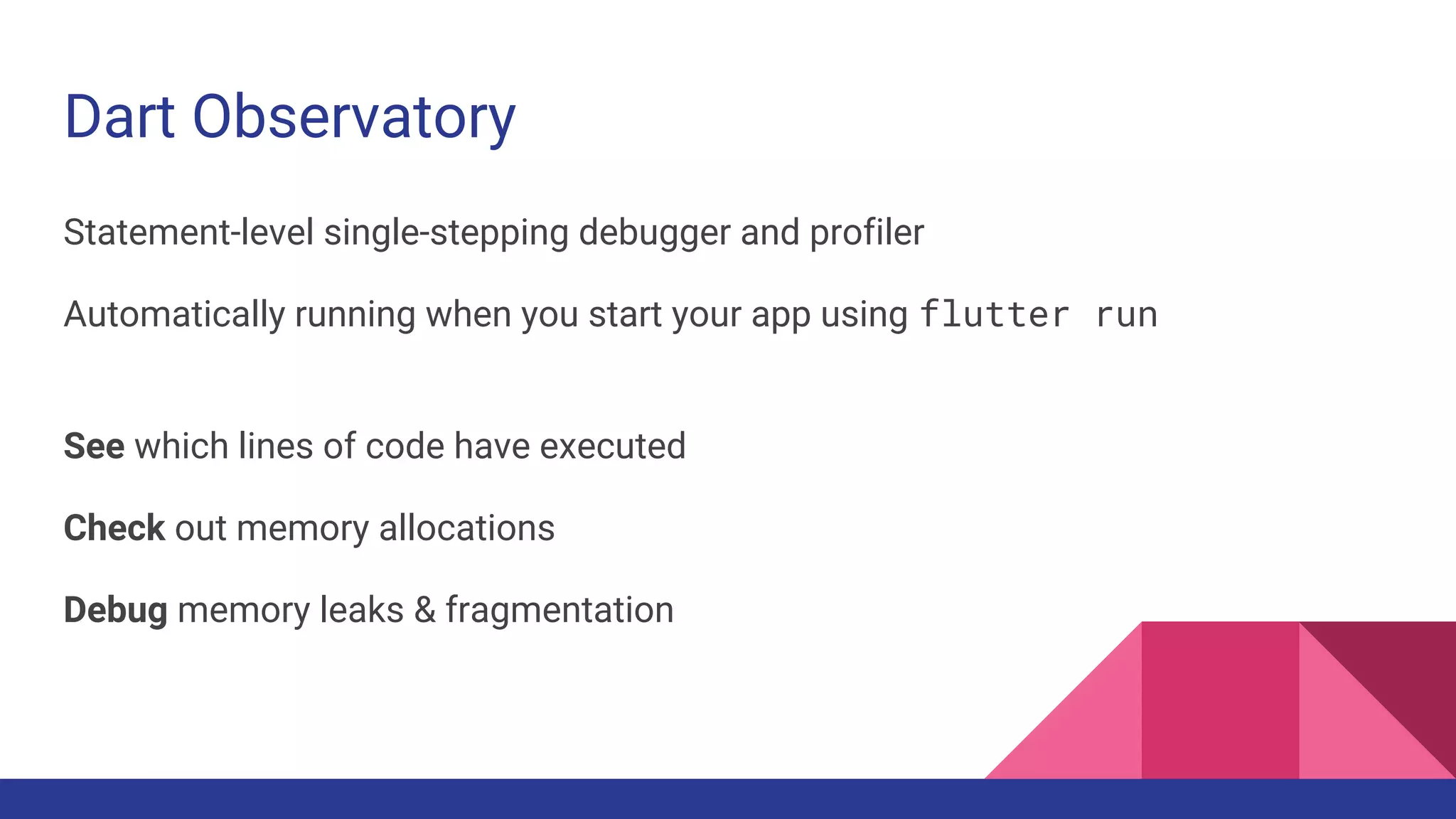 Dart Observatory
Statement-level single-stepping debugger and profiler
Automatically running when you start your app using flutter run
See which lines of code have executed
Check out memory allocations
Debug memory leaks & fragmentation
 