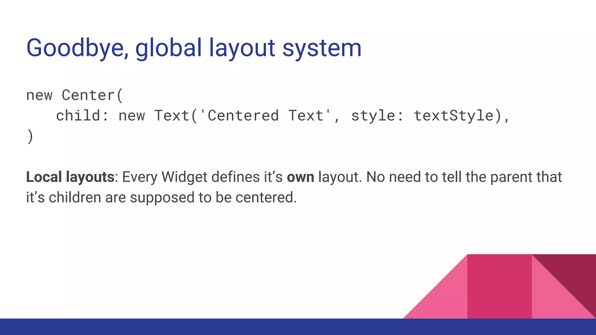 Goodbye, global layout system
new Center(
child: new Text('Centered Text', style: textStyle),
)
Local layouts: Every Widget defines it’s own layout. No need to tell the parent that
it’s children are supposed to be centered.
 