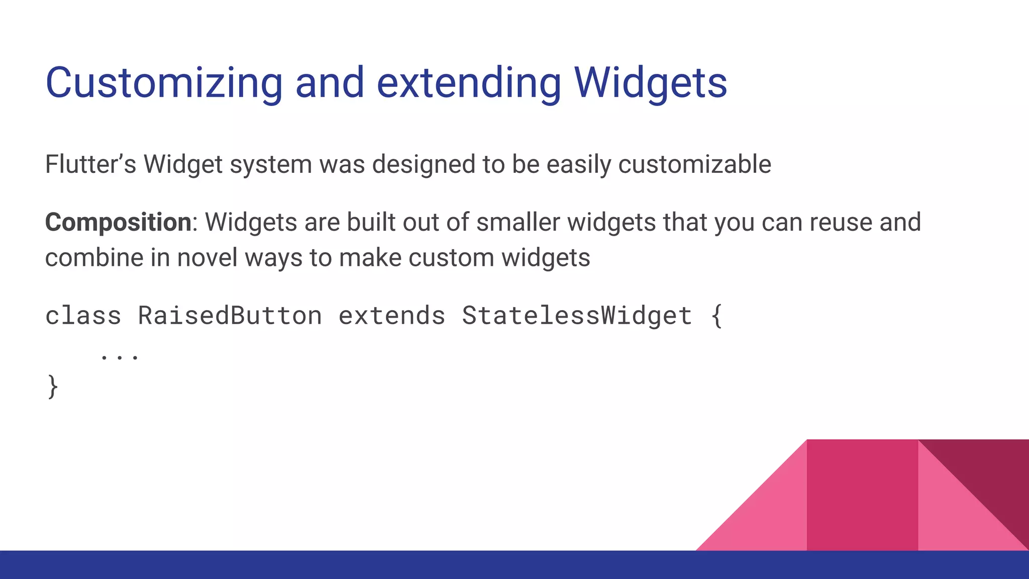 Customizing and extending Widgets
Flutter’s Widget system was designed to be easily customizable
Composition: Widgets are built out of smaller widgets that you can reuse and
combine in novel ways to make custom widgets
class RaisedButton extends StatelessWidget {
...
}
 