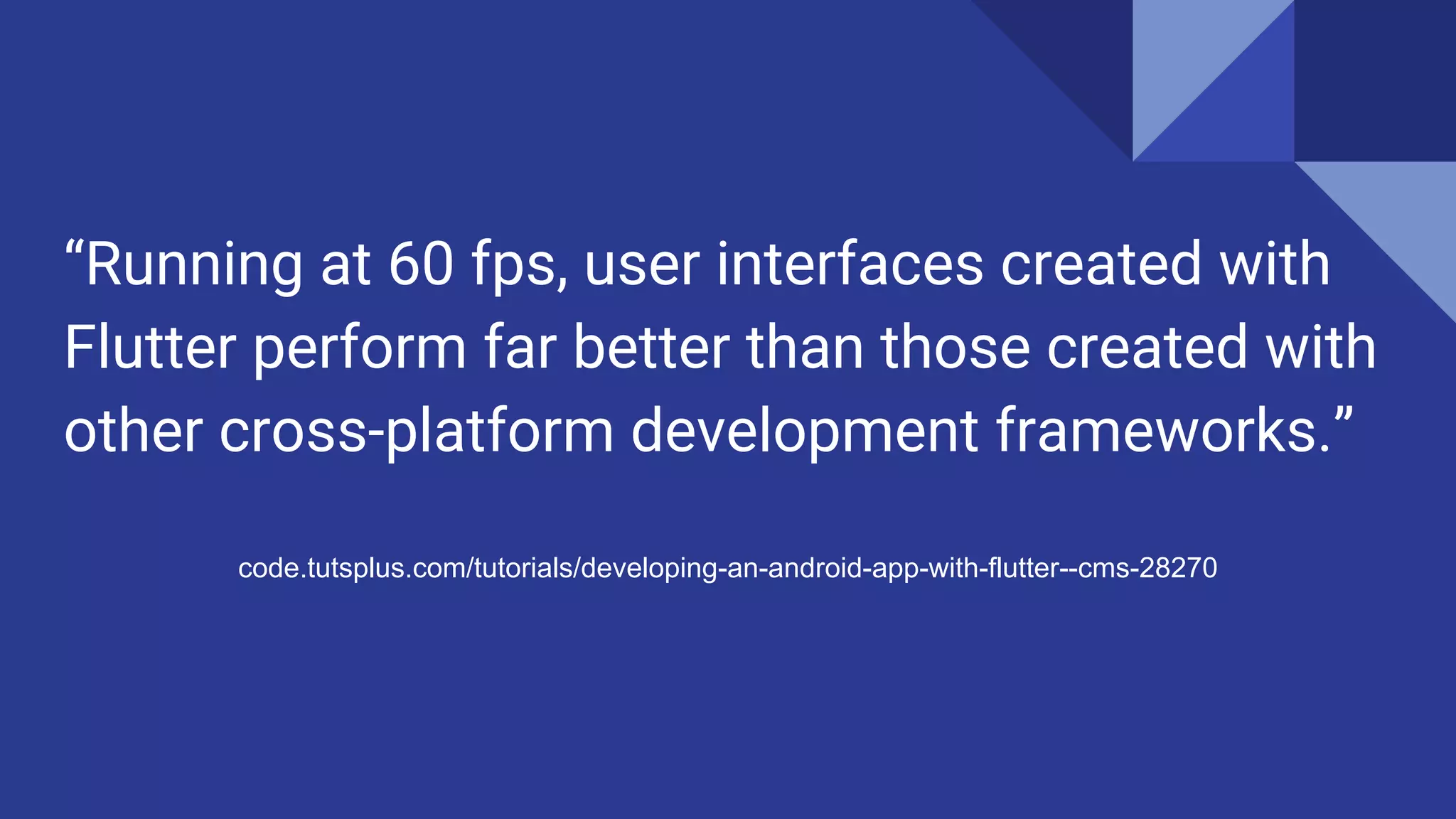 “Running at 60 fps, user interfaces created with
Flutter perform far better than those created with
other cross-platform development frameworks.”
code.tutsplus.com/tutorials/developing-an-android-app-with-flutter--cms-28270
 