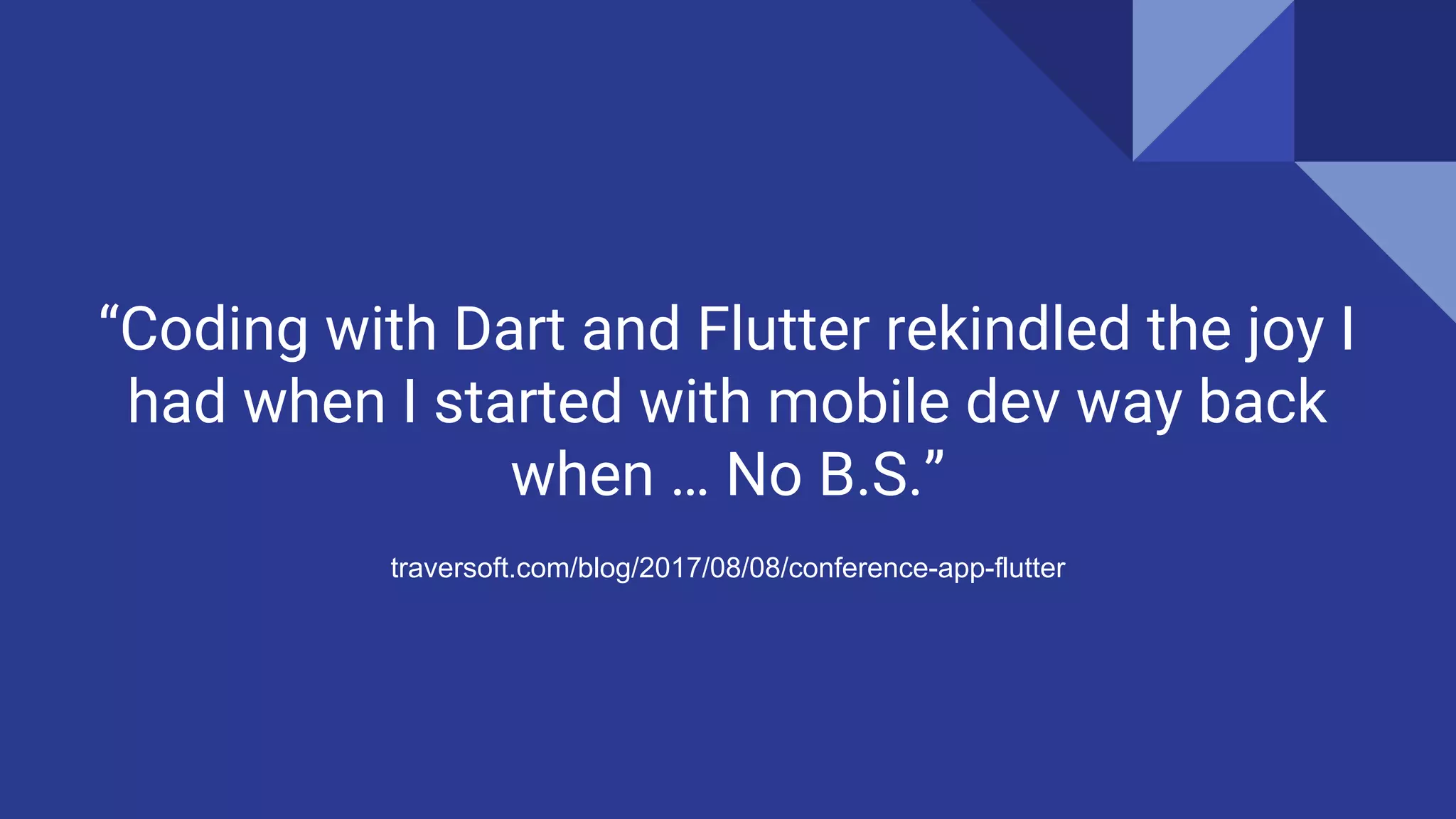 “Coding with Dart and Flutter rekindled the joy I
had when I started with mobile dev way back
when … No B.S.”
traversoft.com/blog/2017/08/08/conference-app-flutter
 