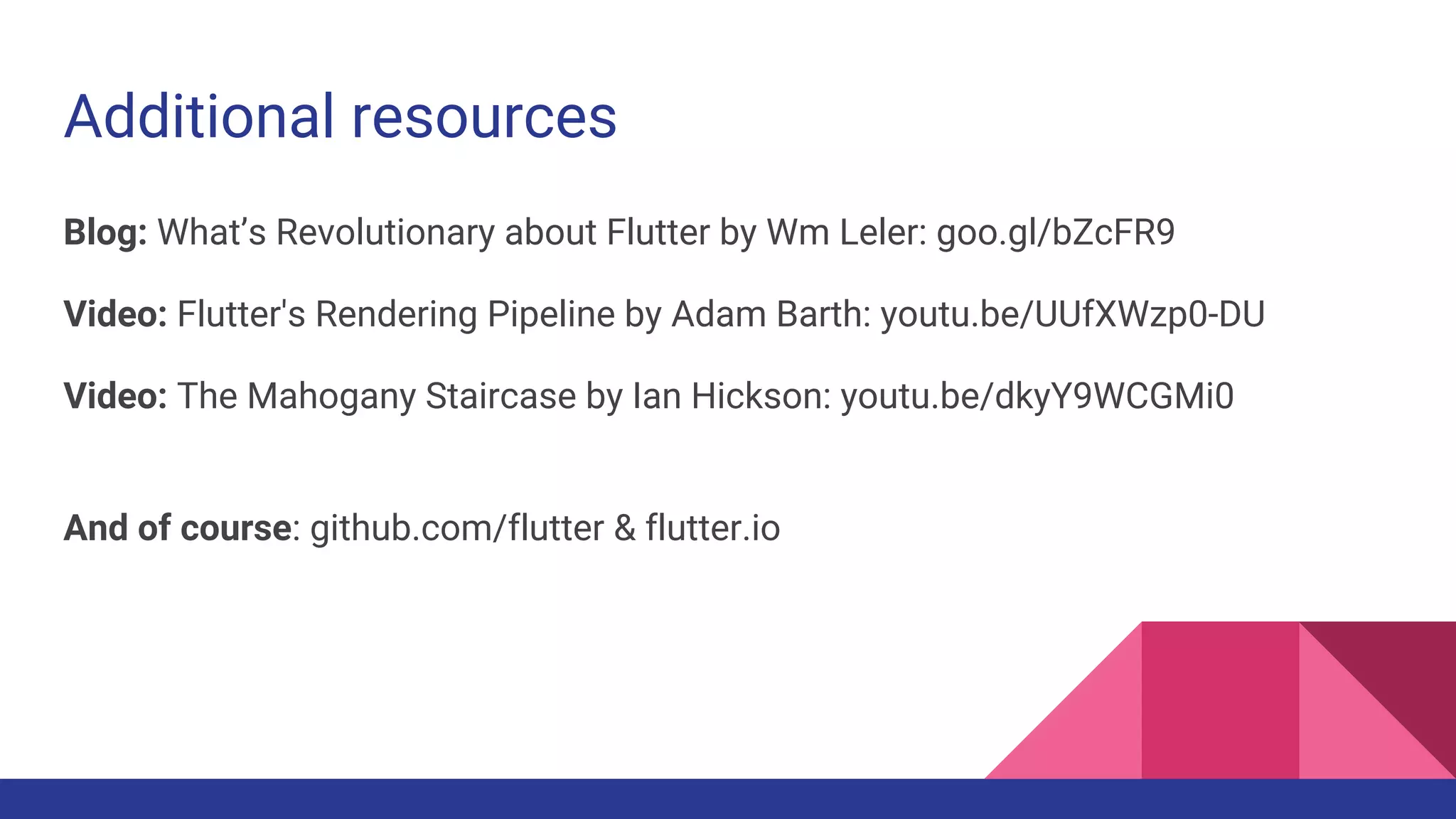 Additional resources
Blog: What’s Revolutionary about Flutter by Wm Leler: goo.gl/bZcFR9
Video: Flutter's Rendering Pipeline by Adam Barth: youtu.be/UUfXWzp0-DU
Video: The Mahogany Staircase by Ian Hickson: youtu.be/dkyY9WCGMi0
And of course: github.com/flutter & flutter.io
 