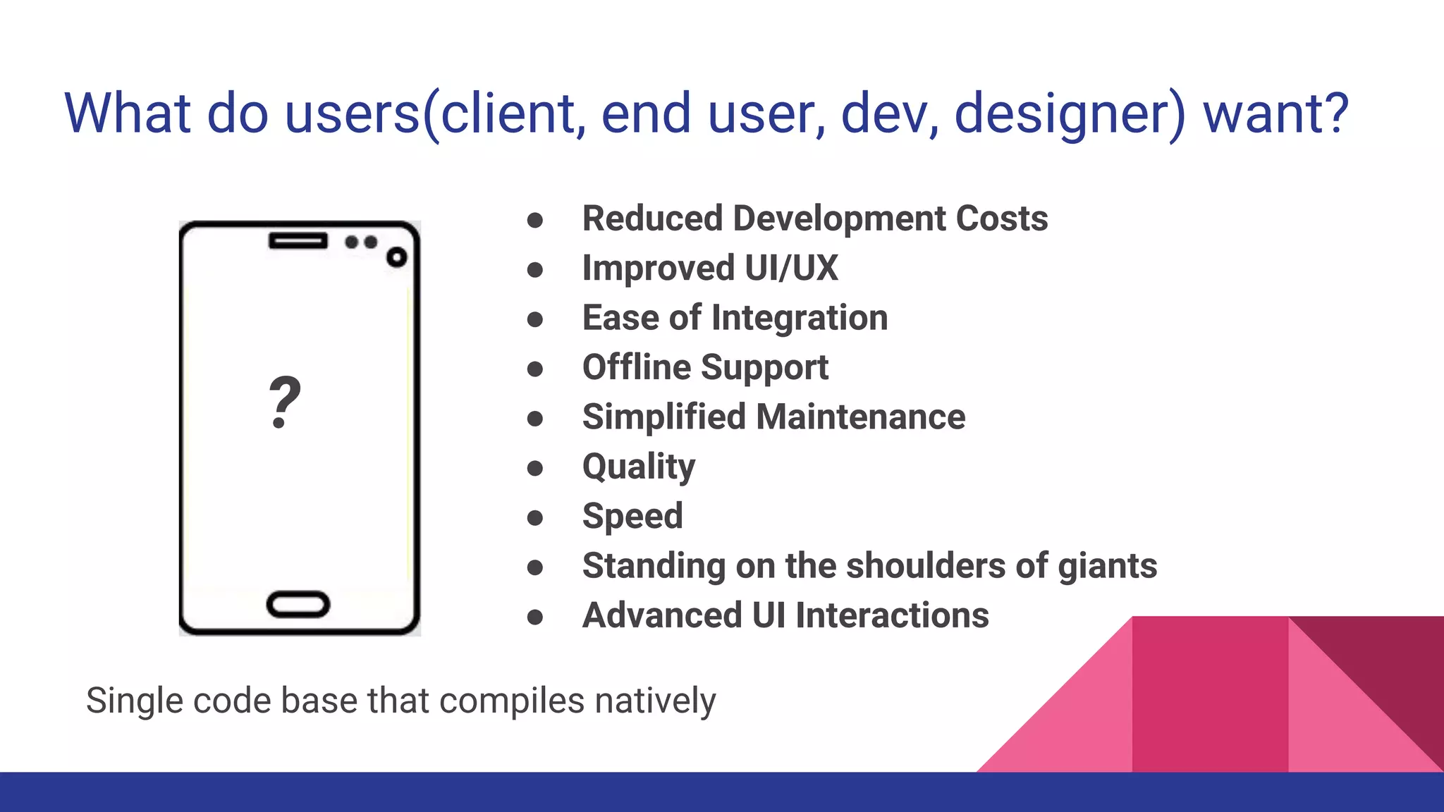What do users(client, end user, dev, designer) want?
● Reduced Development Costs
● Improved UI/UX
● Ease of Integration
● Offline Support
● Simplified Maintenance
● Quality
● Speed
● Standing on the shoulders of giants
● Advanced UI Interactions
Single code base that compiles natively
?
 