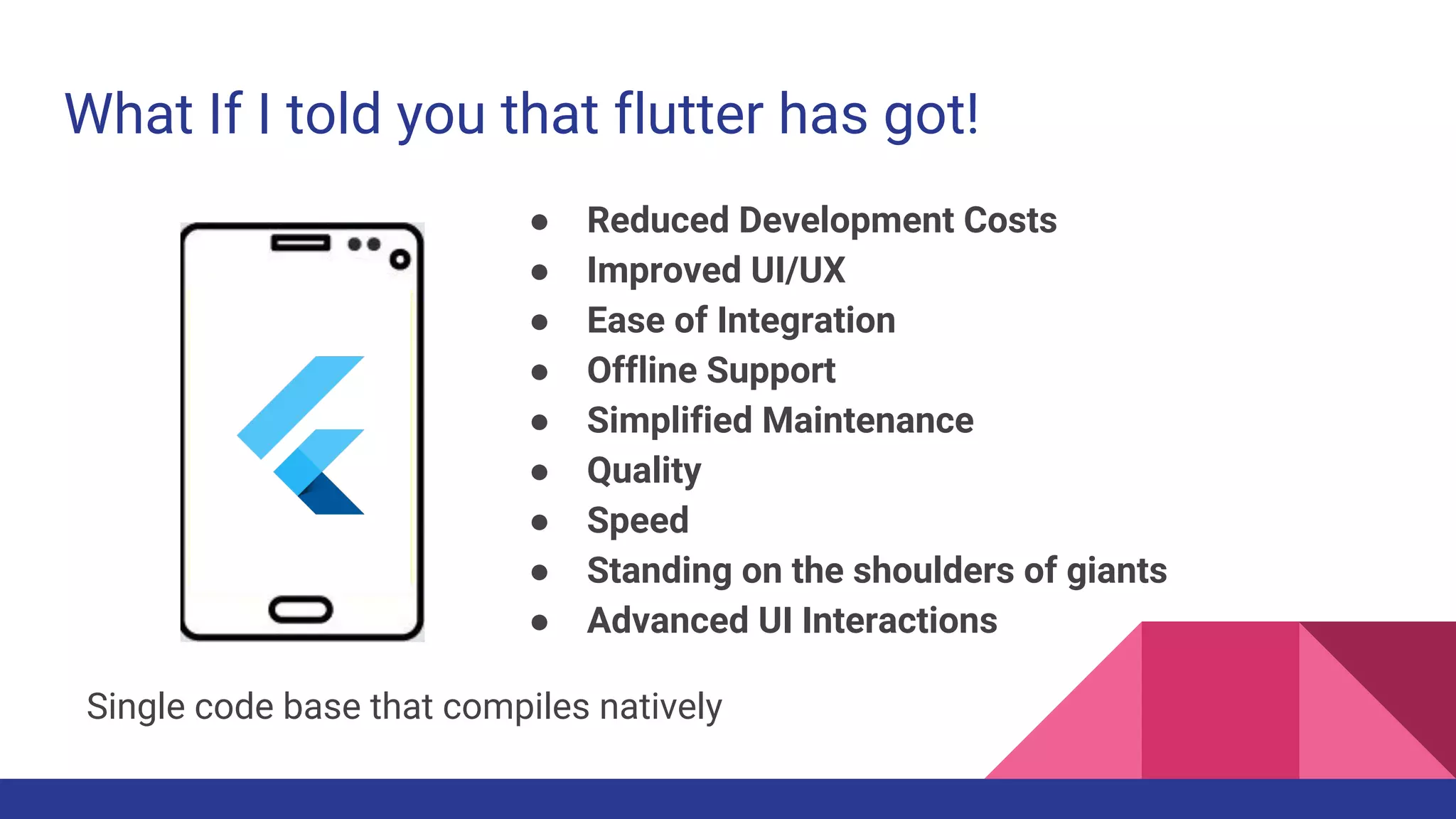 What If I told you that flutter has got!
● Reduced Development Costs
● Improved UI/UX
● Ease of Integration
● Offline Support
● Simplified Maintenance
● Quality
● Speed
● Standing on the shoulders of giants
● Advanced UI Interactions
Single code base that compiles natively
 