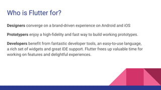 Who is Flutter for?
Designers converge on a brand-driven experience on Android and iOS
Prototypers enjoy a high-fidelity and fast way to build working prototypes.
Developers benefit from fantastic developer tools, an easy-to-use language,
a rich set of widgets and great IDE support. Flutter frees up valuable time for
working on features and delightful experiences.
 