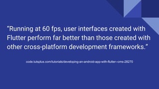 “Running at 60 fps, user interfaces created with
Flutter perform far better than those created with
other cross-platform development frameworks.”
code.tutsplus.com/tutorials/developing-an-android-app-with-flutter--cms-28270
 