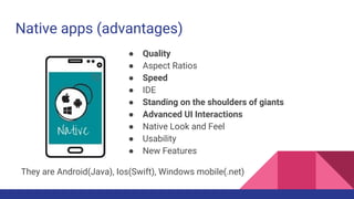 Native apps (advantages)
● Quality
● Aspect Ratios
● Speed
● IDE
● Standing on the shoulders of giants
● Advanced UI Interactions
● Native Look and Feel
● Usability
● New Features
They are Android(Java), Ios(Swift), Windows mobile(.net)
 