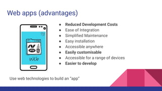 Web apps (advantages)
● Reduced Development Costs
● Ease of Integration
● Simplified Maintenance
● Easy installation
● Accessible anywhere
● Easily customisable
● Accessible for a range of devices
● Easier to develop
Use web technologies to build an “app”
 