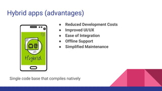 Hybrid apps (advantages)
● Reduced Development Costs
● Improved UI/UX
● Ease of Integration
● Offline Support
● Simplified Maintenance
Single code base that compiles natively
 
