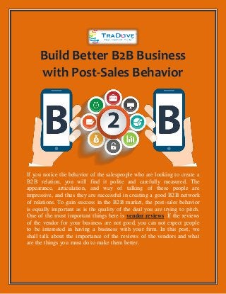 Build Better B2B Business
with Post-Sales Behavior
If you notice the behavior of the salespeople who are looking to create a
B2B relation, you will find it polite and carefully measured. The
appearance, articulation, and way of talking of these people are
impressive, and thus they are successful in creating a good B2B network
of relations. To gain success in the B2B market, the post-sales behavior
is equally important as is the quality of the deal you are trying to pitch.
One of the most important things here is vendor reviews. If the reviews
of the vendor for your business are not good, you can not expect people
to be interested in having a business with your firm. In this post, we
shall talk about the importance of the reviews of the vendors and what
are the things you must do to make them better.
 