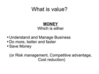 What is value? MONEY Which is either Understand and Manage Business Do more, better and faster Save Money (or Risk management, Competitive advantage, Cost reduction) 