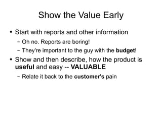 Show the Value Early Start with reports and other information Oh no. Reports are boring! They're important to the guy with the  budget ! Show and then describe, how the product is  useful  and easy --  VALUABLE Relate it back to the  customer's  pain 