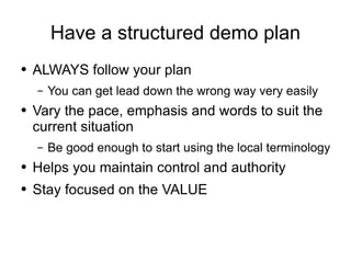 Have a structured demo plan ALWAYS follow your plan You can get lead down the wrong way very easily Vary the pace, emphasis and words to suit the current situation Be good enough to start using the local terminology Helps you maintain control and authority Stay focused on the VALUE 