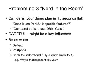 Problem no 3 “Nerd in the Room” Can derail your demo plan in 15 seconds flat! “Does it use Perl 5.10 specific features?” “Our standard is to use DBIx::Class” CAREFUL – might be a key influencer Be as water Deflect Postpone Seek to understand fully (Leads back to 1) e.g. 'Why is that important you you?' 