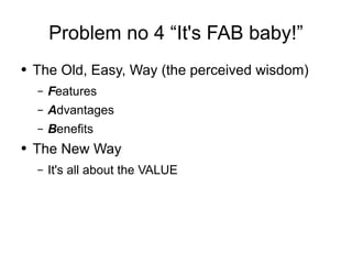 Problem no 4 “It's FAB baby!” The Old, Easy, Way (the perceived wisdom) F eatures A dvantages B enefits The New Way It's all about the VALUE 