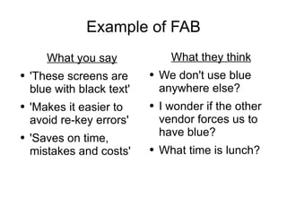 Example of FAB What you say 'These screens are blue with black text' 'Makes it easier to avoid re-key errors' 'Saves on time, mistakes and costs' What they think We don't use blue anywhere else? I wonder if the other vendor forces us to have blue? What time is lunch? 