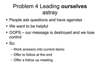 Problem 4 Leading  ourselves  astray People ask questions and have agendas We want to be helpful OOPS – our message is destroyed and we lose control So: Work answers into current demo Offer to follow at the end Offer a follow up meeting 