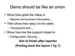 Demo should be like an onion Show how great the Value is Reports and business information... Then show how easy it is for users Transactions and ... Show how low the support impact is Configuration, Security, ... Aim to finish after reports! (Peeling back the layers 1 by 1) 