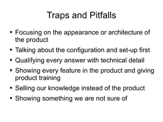 Traps and Pitfalls Focusing on the appearance or architecture of the product Talking about the configuration and set-up first Qualifying every answer with technical detail Showing every feature in the product and giving product training Selling our knowledge instead of the product Showing something we are not sure of 