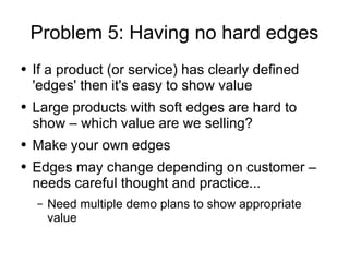 Problem 5: Having no hard edges If a product (or service) has clearly defined 'edges' then it's easy to show value Large products with soft edges are hard to show – which value are we selling? Make your own edges Edges may change depending on customer – needs careful thought and practice... Need multiple demo plans to show appropriate value 
