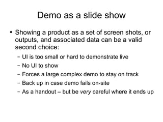 Demo as a slide show Showing a product as a set of screen shots, or outputs, and associated data can be a valid second choice: UI is too small or hard to demonstrate live No UI to show Forces a large complex demo to stay on track Back up in case demo fails on-site As a handout – but be  very  careful where it ends up 