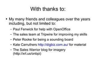 With thanks to: My many friends and colleagues over the years including, but not limited to: Paul Fenwick for help with OpenOffice The sales team at Tripwire for improving my skills Peter Rooke for being a sounding board Kate Carruthers  http://digbiz.com.au/  for material The Sales Warrior blog for imagery (http://xrl.us/onbpi)  