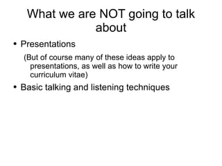 What we are NOT going to talk about Presentations (But of course many of these ideas apply to presentations, as well as how to write your curriculum vitae) Basic talking and listening techniques 