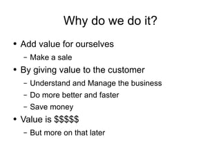 Why do we do it? Add value for ourselves Make a sale By giving value to the customer Understand and Manage the business Do more better and faster Save money Value is $$$$$ But more on that later 