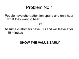 Problem No 1 People have short attention spans and only hear what they want to hear SO Assume customers have IBS and will leave after 10 minutes SHOW THE VALUE EARLY 