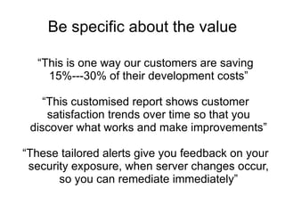 Be specific about the value “ This is one way our customers are saving 15%---30% of their development costs” “ This customised report shows customer satisfaction trends over time so that you discover what works and make improvements” “ These tailored alerts give you feedback on your security exposure, when server changes occur, so you can remediate immediately” 
