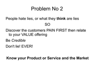 Problem No 2 People hate lies, or what they  think  are lies SO Discover the customers PAIN FIRST then relate to your VALUE offering Be  Credible Don't lie! EVER! Know your Product or Service and the Market 