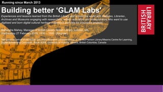 1
@BL_Labs @mahendra_mahey @uvic @uviclib @britishlibrary labs@bl.uk
http://www.bl.uk/projects/british-library-labs
Funded by the Andrew W. Mellon Foundation and the British Library
Running since March 2013
Building better ‘GLAM Labs'
Experiences and lessons learned from the British Library and around the world with Galleries, Libraries ,
Archives and Museums engaging with researchers, artists, educators and entrepreneurs who want to use
digitised and born digital cultural heritage collections and data for innovative projects.
Mahendra Mahey, Manager of British Library, British Library, London, UK.
Wednesday 27 February 2019, 1330 – 1500 (Keynote)
Talk given on behalf of the British Columbia Research Libraries Group, in the McPherson Library/Mearns Centre for Learning,
Digital Scholarship Commons, Room A308, University of Victoria, Victoria, British Columbia, Canada
 