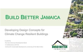 BUILD BETTER JAMAICA
Developing Design Concepts for
Climate Change Resilient Buildings
Funded by:
the Inter-American Development Bank
in Collaboration with the
Institute for Sustainable Development, University of the West Indies
 