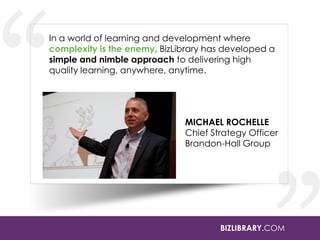 In a world of learning and development where
complexity is the enemy, BizLibrary has developed a
simple and nimble approach to delivering high
quality learning, anywhere, anytime.

MICHAEL ROCHELLE
Chief Strategy Officer
Brandon-Hall Group

BIZLIBRARY.COM

 