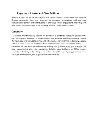 ​ Engage and Interact with Your Audience
Building a brand on TikTok goes beyond just posting content. Engage with your audience
through comments, likes, and responses to messages. Acknowledge and appreciate
user-generated content and contributions to encourage further engagement. Interacting with
your audience humanizes your brand, fostering a deeper connection and loyalty.
Conclusion
TikTok offers an extraordinary platform for businesses to build their brands and connect with a
vast and engaged audience. By understanding your audience, creating captivating content,
staying abreast of trends, collaborating with influencers, embracing UGC, and actively engaging
with your audience, you can establish a strong and memorable brand presence on TikTok.
Remember, TikTok's landscape is continually evolving, so stay flexible, adapt your strategies, and
keep experimenting with new approaches. Building brand brilliance on TikTok requires
creativity, authenticity, and a willingness to embrace the platform's unique opportunities. So, go
ahead, seize the moment, and let your brand shine on TikTok!
 