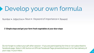 Develop your own formula
Number + Adjective +
10
Noun + Keyword of importance + Reward
3 Simple steps and get your farm fresh vegetables at your door steps
Do not forget to collect your gift after session - If you are participating 1st time or not subscribed to
facebook page, Select LIKE button on Official Facebook Page @meetshehrevar to for fast delivery of
your copy in your inbox.
 