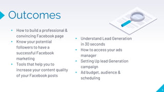 Outcomes
▸ Understand Lead Generation
in 30 seconds
▸ How to access your ads
manager
▸ Setting Up lead Generation
campaign
▸ Ad budget, audience &
scheduling
▸ How to build a professional &
convincing Facebook page
▸ Know your potential
followers to have a
successful Facebook
marketing
▸ Tools that help you to
increase your content quality
of your Facebook posts
4
 