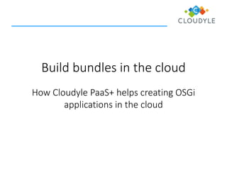 Build bundles in the cloud 
How CloudylePaaS+ helps creating OSGi applications in the cloud  
