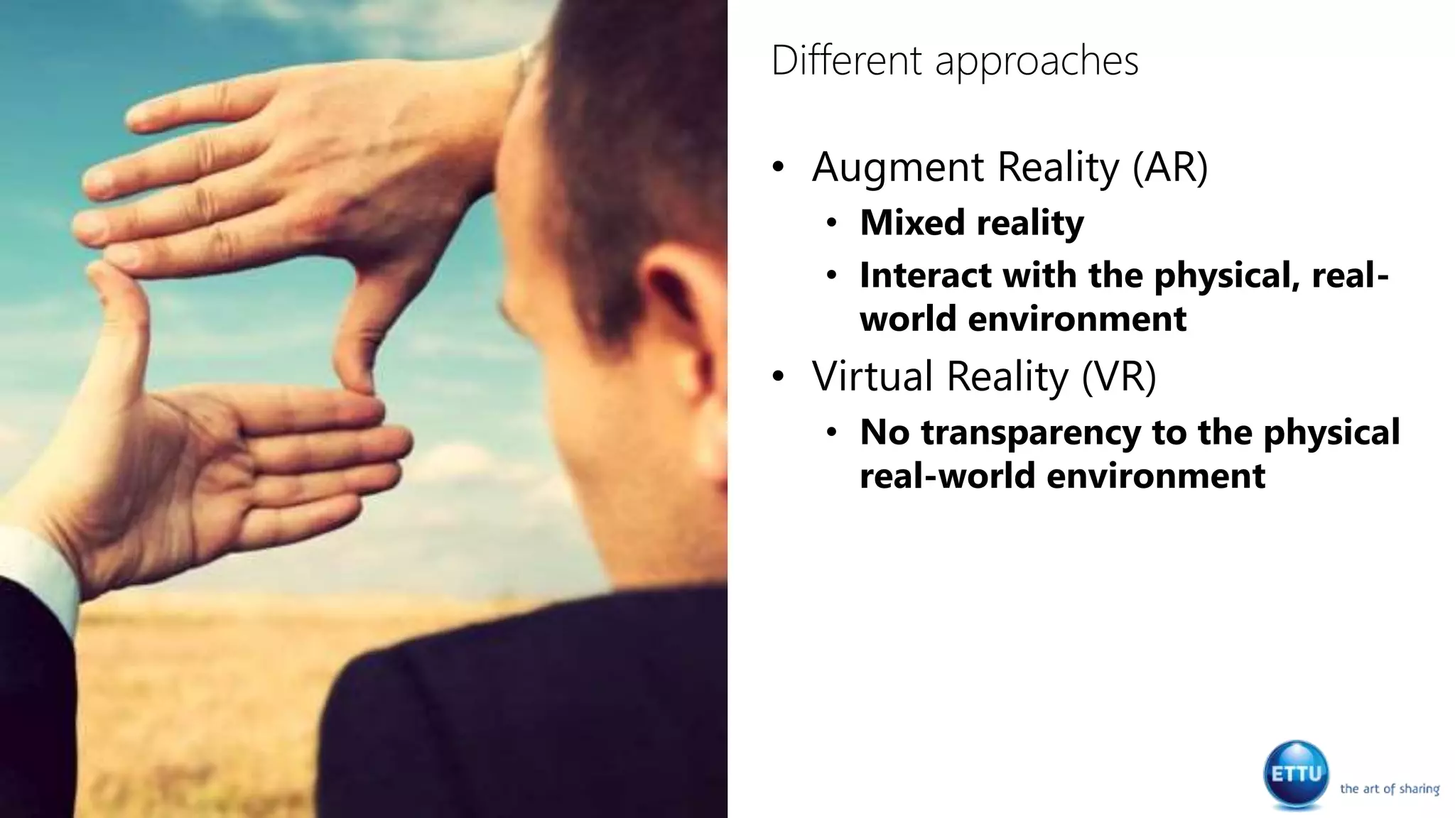 Different approaches
• Augment Reality (AR)
• Mixed reality
• Interact with the physical, real-
world environment
• Virtual Reality (VR)
• No transparency to the physical
real-world environment
 