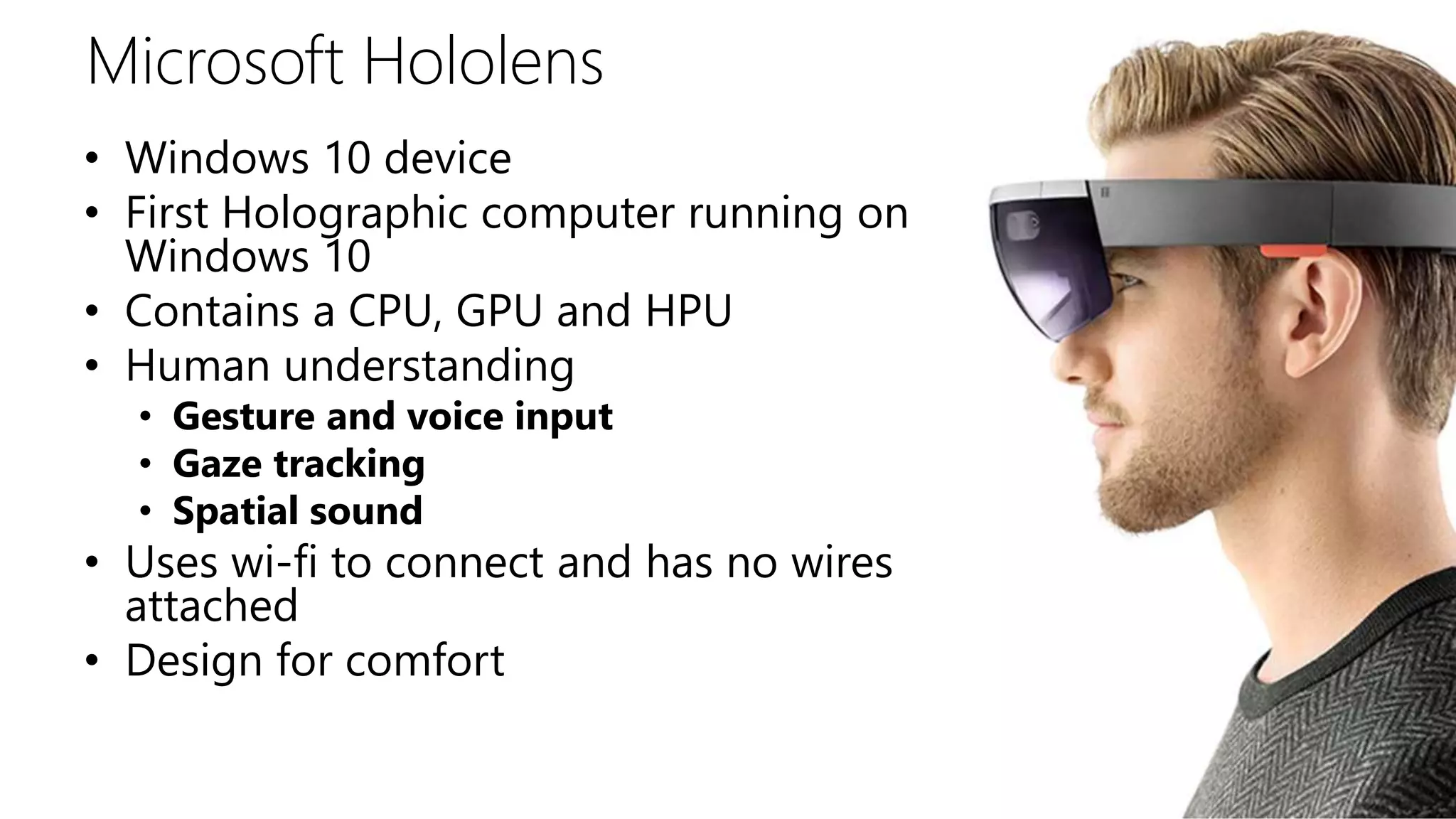 Microsoft Hololens
• Windows 10 device
• First Holographic computer running on
Windows 10
• Contains a CPU, GPU and HPU
• Human understanding
• Gesture and voice input
• Gaze tracking
• Spatial sound
• Uses wi-fi to connect and has no wires
attached
• Design for comfort
 