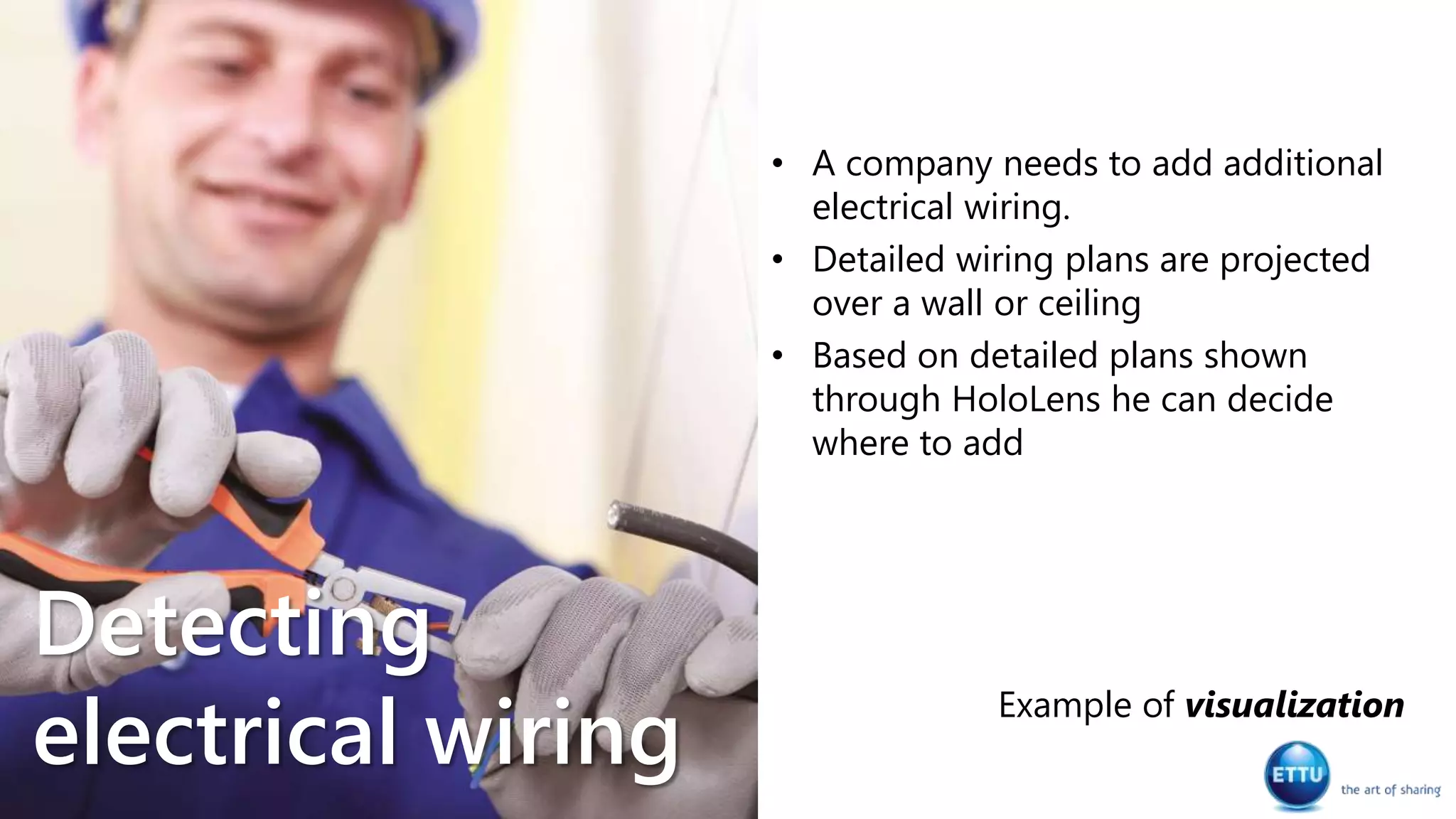 • A company needs to add additional
electrical wiring.
• Detailed wiring plans are projected
over a wall or ceiling
• Based on detailed plans shown
through HoloLens he can decide
where to add
Example of visualization
Detecting
electrical wiring
 