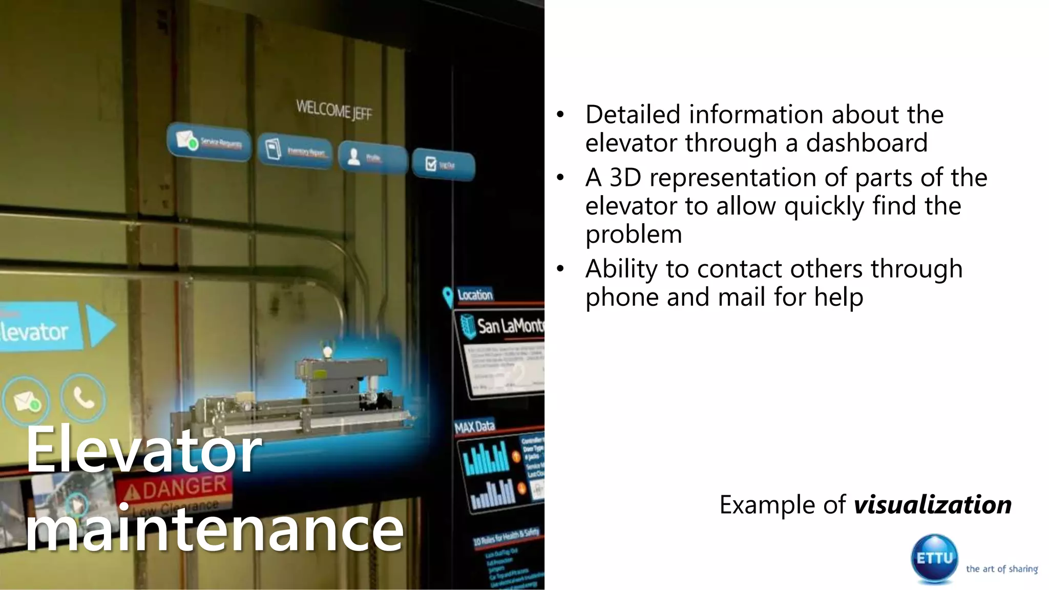 • Detailed information about the
elevator through a dashboard
• A 3D representation of parts of the
elevator to allow quickly find the
problem
• Ability to contact others through
phone and mail for help
Example of visualization
Elevator
maintenance
 